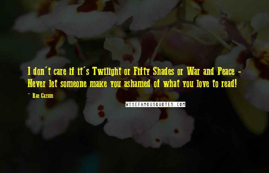 Rae Carson Quotes: I don't care if it's Twilight or Fifty Shades or War and Peace - Never let someone make you ashamed of what you love to read!