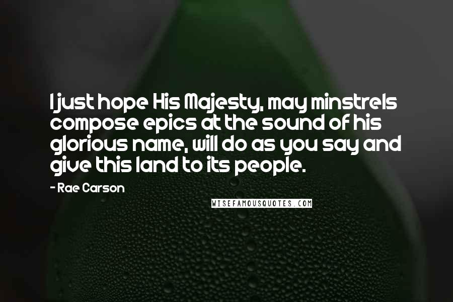 Rae Carson Quotes: I just hope His Majesty, may minstrels compose epics at the sound of his glorious name, will do as you say and give this land to its people.