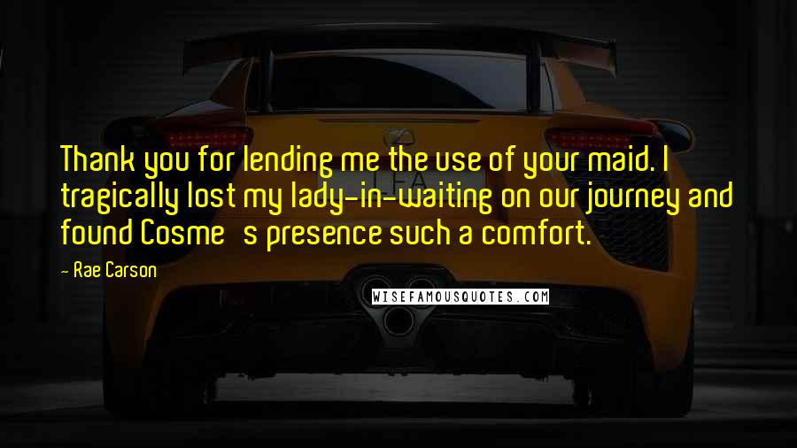 Rae Carson Quotes: Thank you for lending me the use of your maid. I tragically lost my lady-in-waiting on our journey and found Cosme's presence such a comfort.