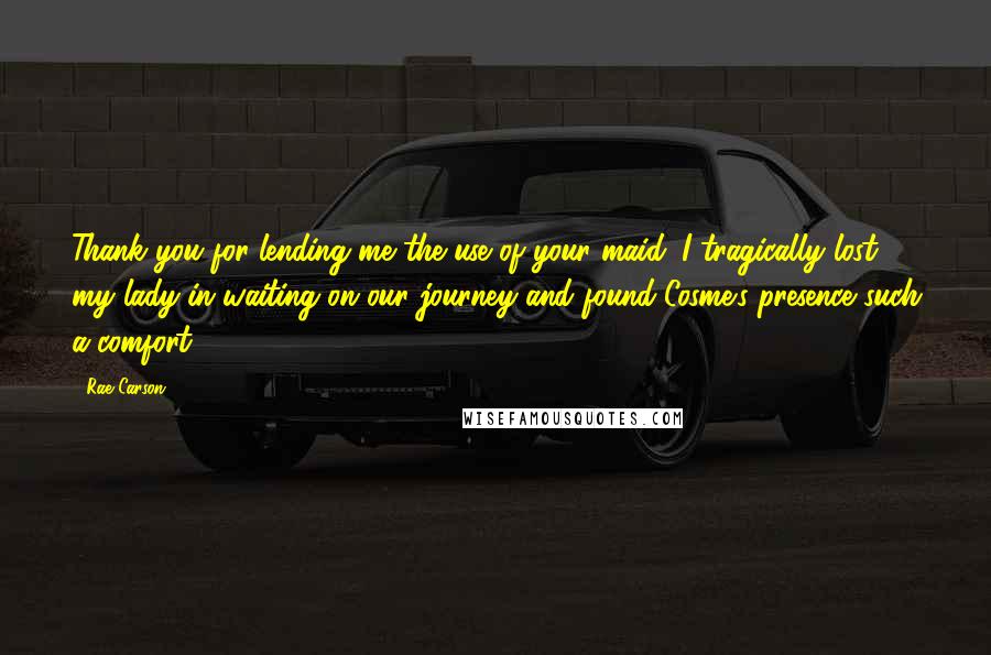 Rae Carson Quotes: Thank you for lending me the use of your maid. I tragically lost my lady-in-waiting on our journey and found Cosme's presence such a comfort.