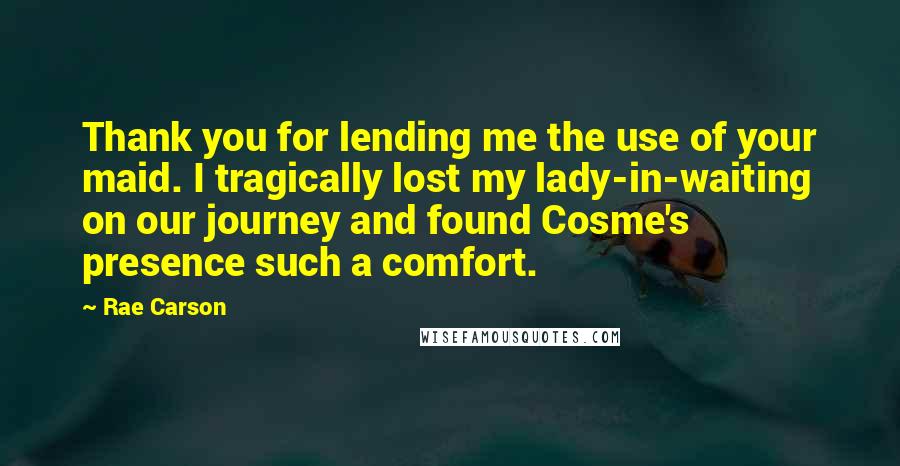 Rae Carson Quotes: Thank you for lending me the use of your maid. I tragically lost my lady-in-waiting on our journey and found Cosme's presence such a comfort.