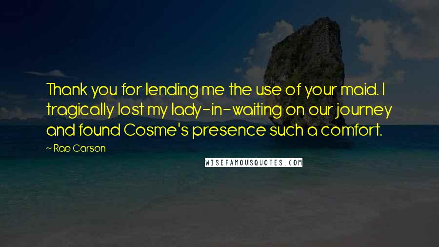 Rae Carson Quotes: Thank you for lending me the use of your maid. I tragically lost my lady-in-waiting on our journey and found Cosme's presence such a comfort.