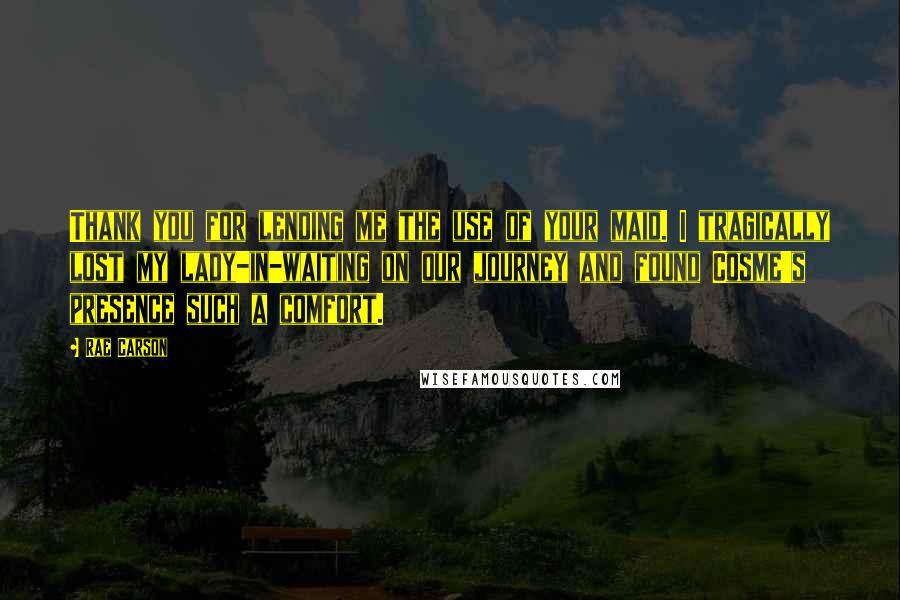 Rae Carson Quotes: Thank you for lending me the use of your maid. I tragically lost my lady-in-waiting on our journey and found Cosme's presence such a comfort.