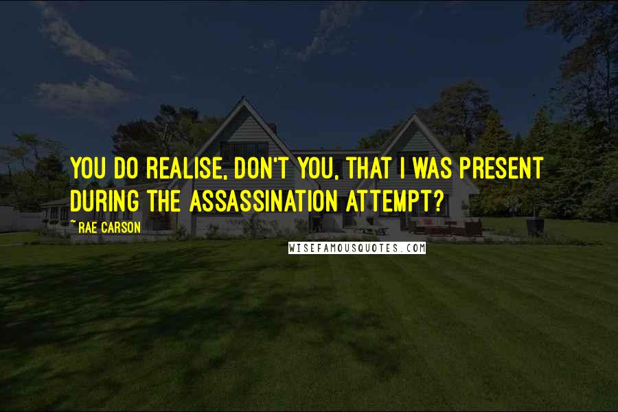 Rae Carson Quotes: You do realise, don't you, that I was present during the assassination attempt?