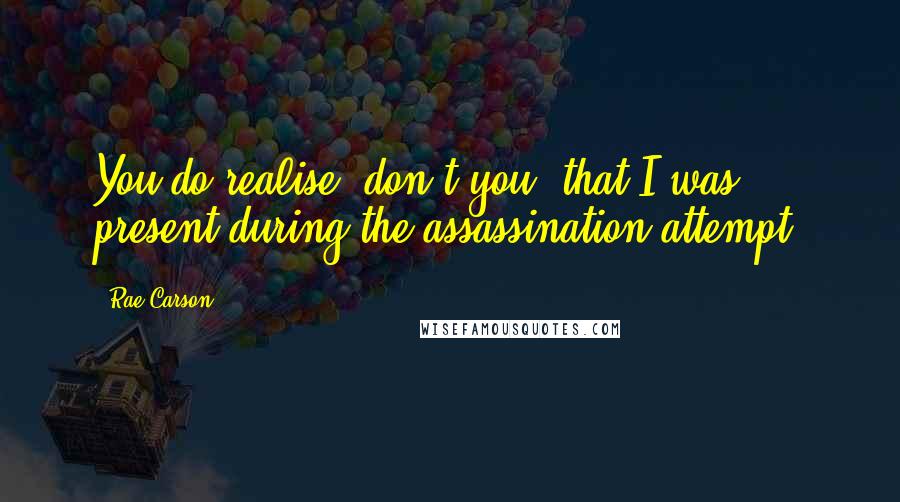 Rae Carson Quotes: You do realise, don't you, that I was present during the assassination attempt?