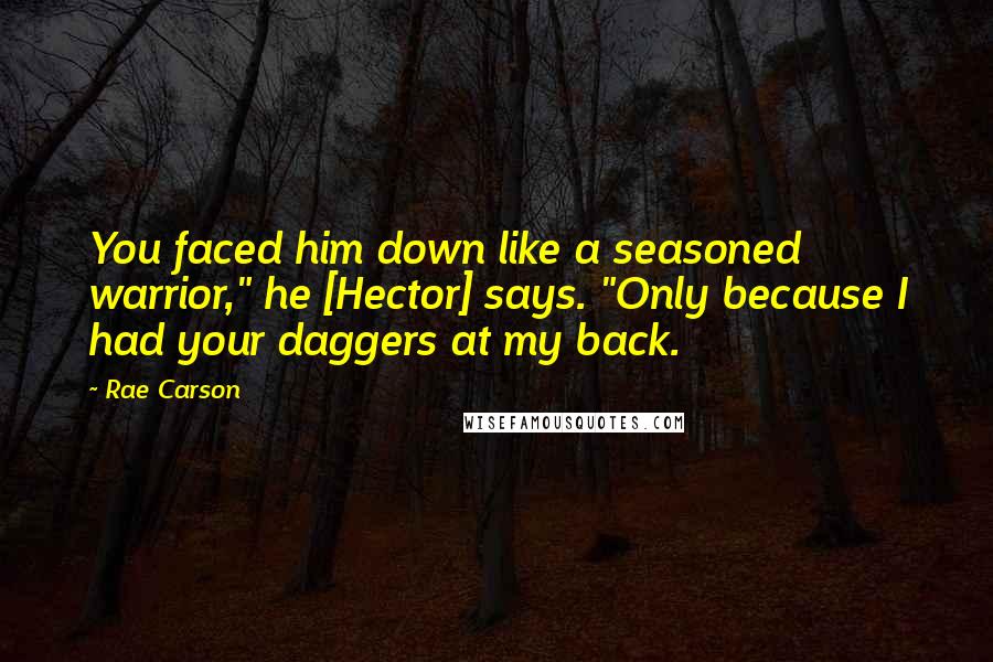 Rae Carson Quotes: You faced him down like a seasoned warrior," he [Hector] says. "Only because I had your daggers at my back.