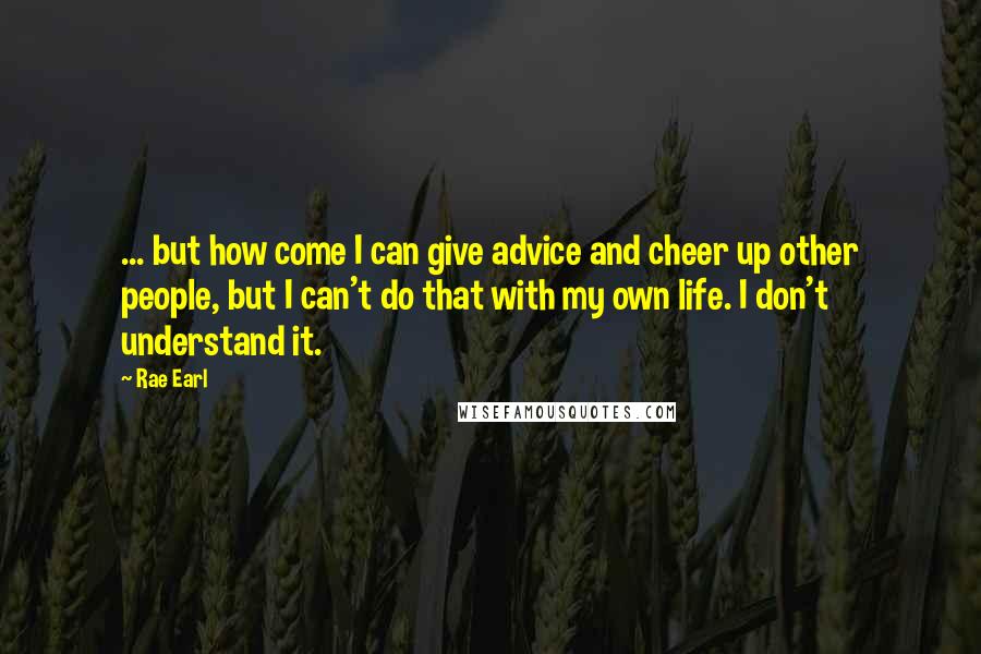 Rae Earl Quotes: ... but how come I can give advice and cheer up other people, but I can't do that with my own life. I don't understand it.