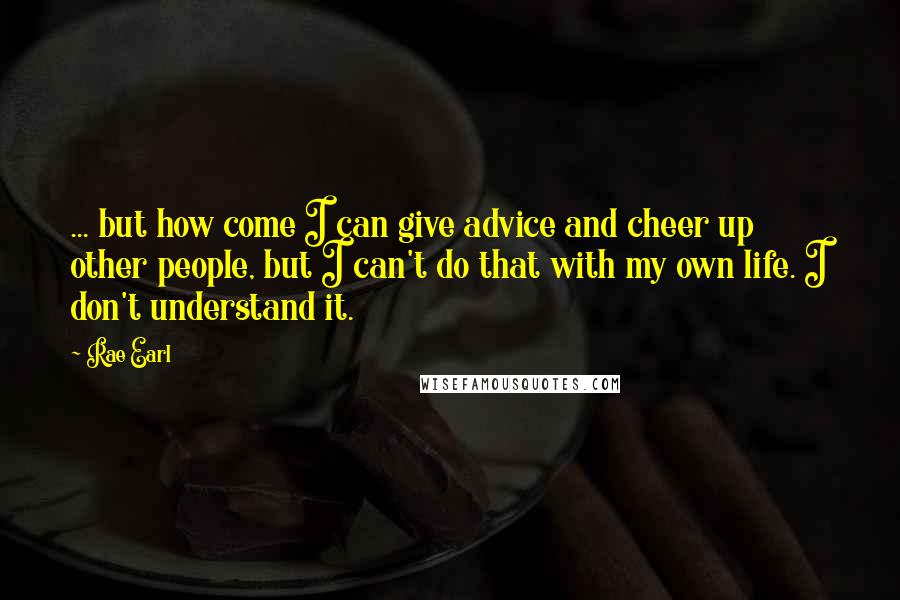 Rae Earl Quotes: ... but how come I can give advice and cheer up other people, but I can't do that with my own life. I don't understand it.