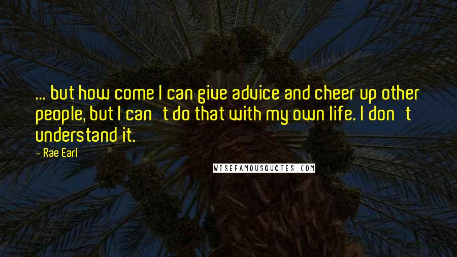 Rae Earl Quotes: ... but how come I can give advice and cheer up other people, but I can't do that with my own life. I don't understand it.