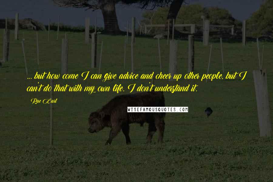 Rae Earl Quotes: ... but how come I can give advice and cheer up other people, but I can't do that with my own life. I don't understand it.