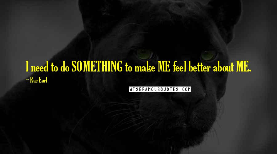 Rae Earl Quotes: I need to do SOMETHING to make ME feel better about ME.