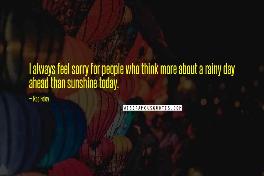 Rae Foley Quotes: I always feel sorry for people who think more about a rainy day ahead than sunshine today.