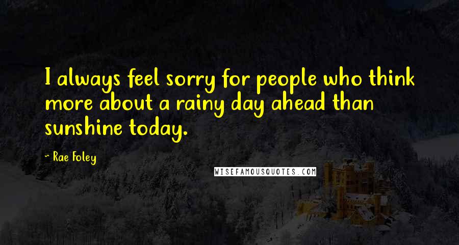 Rae Foley Quotes: I always feel sorry for people who think more about a rainy day ahead than sunshine today.