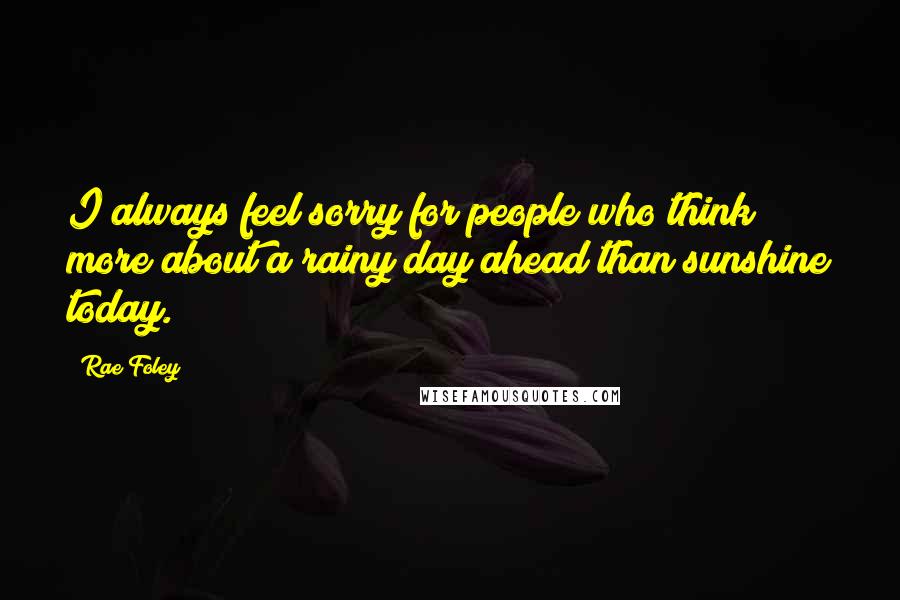 Rae Foley Quotes: I always feel sorry for people who think more about a rainy day ahead than sunshine today.