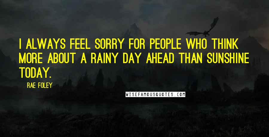 Rae Foley Quotes: I always feel sorry for people who think more about a rainy day ahead than sunshine today.