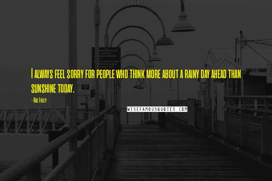Rae Foley Quotes: I always feel sorry for people who think more about a rainy day ahead than sunshine today.
