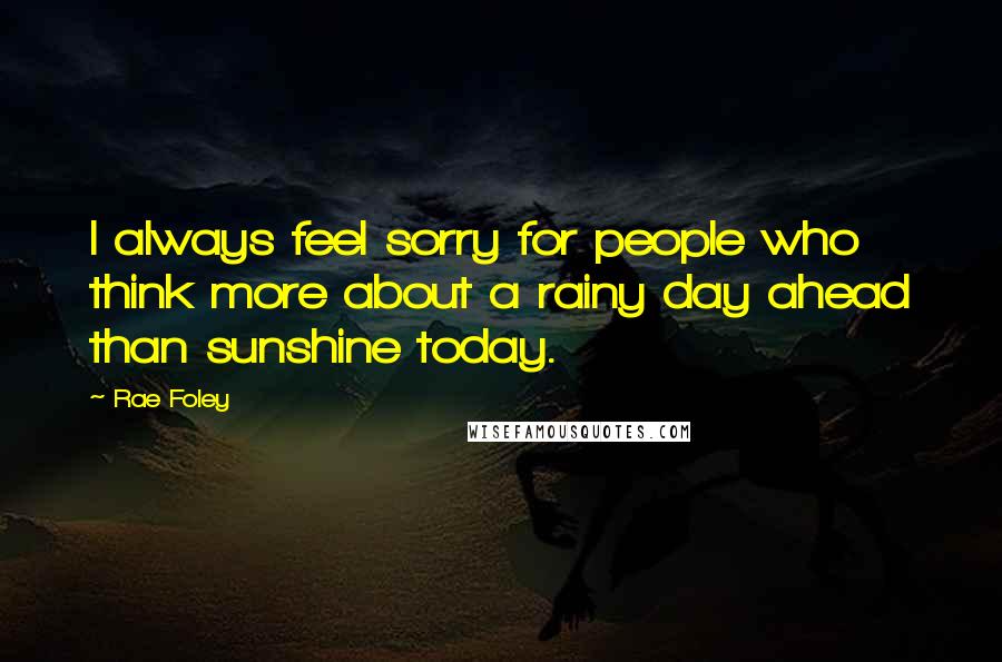 Rae Foley Quotes: I always feel sorry for people who think more about a rainy day ahead than sunshine today.