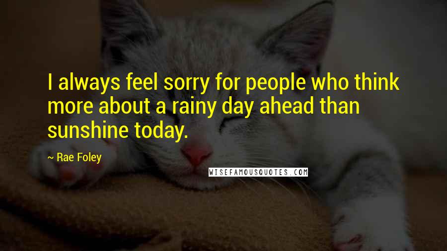 Rae Foley Quotes: I always feel sorry for people who think more about a rainy day ahead than sunshine today.