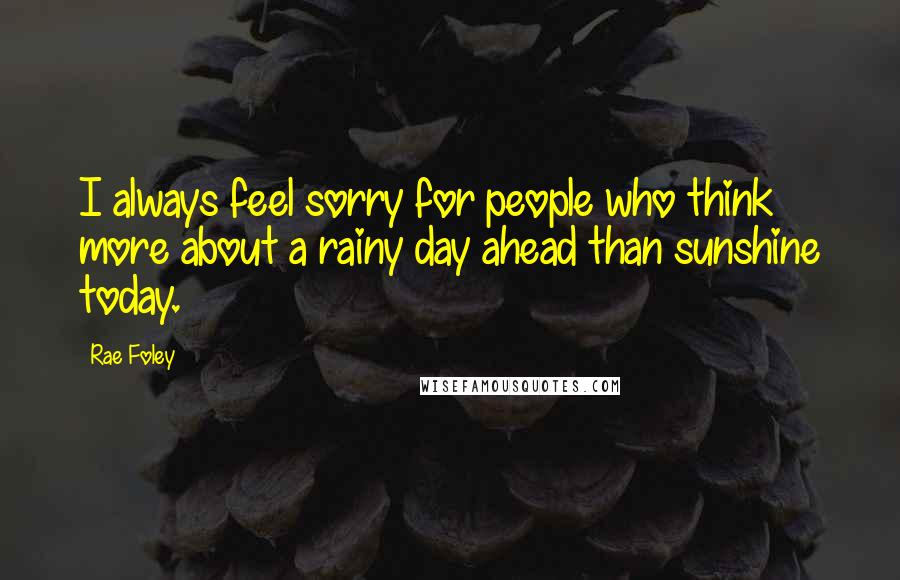 Rae Foley Quotes: I always feel sorry for people who think more about a rainy day ahead than sunshine today.