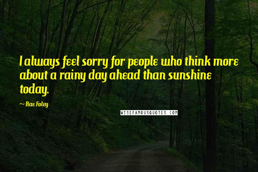 Rae Foley Quotes: I always feel sorry for people who think more about a rainy day ahead than sunshine today.
