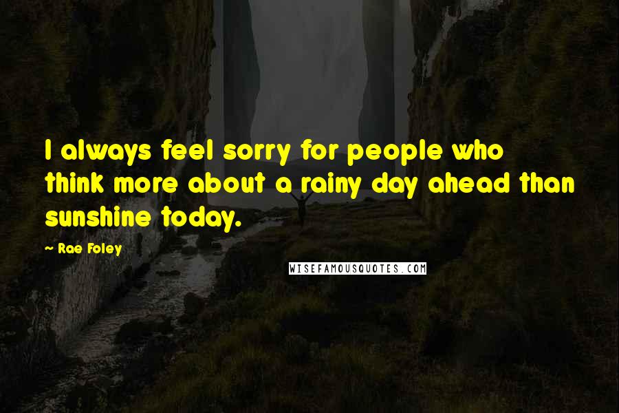 Rae Foley Quotes: I always feel sorry for people who think more about a rainy day ahead than sunshine today.