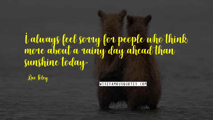 Rae Foley Quotes: I always feel sorry for people who think more about a rainy day ahead than sunshine today.