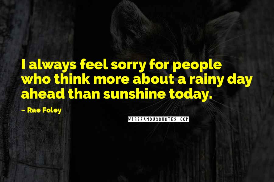 Rae Foley Quotes: I always feel sorry for people who think more about a rainy day ahead than sunshine today.