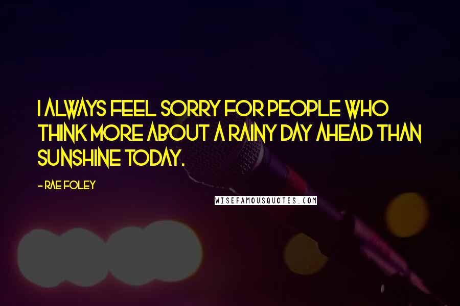 Rae Foley Quotes: I always feel sorry for people who think more about a rainy day ahead than sunshine today.