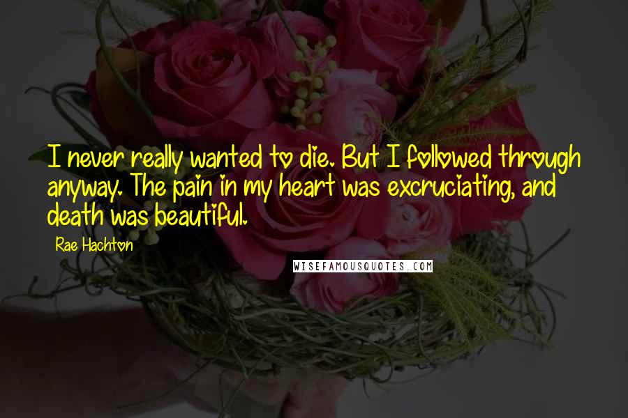 Rae Hachton Quotes: I never really wanted to die. But I followed through anyway. The pain in my heart was excruciating, and death was beautiful.