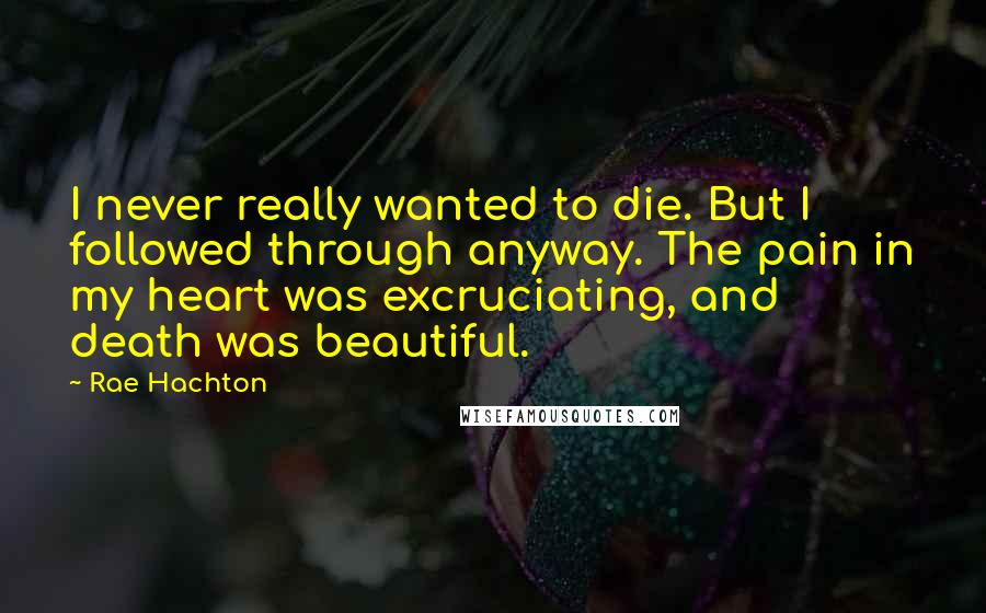 Rae Hachton Quotes: I never really wanted to die. But I followed through anyway. The pain in my heart was excruciating, and death was beautiful.