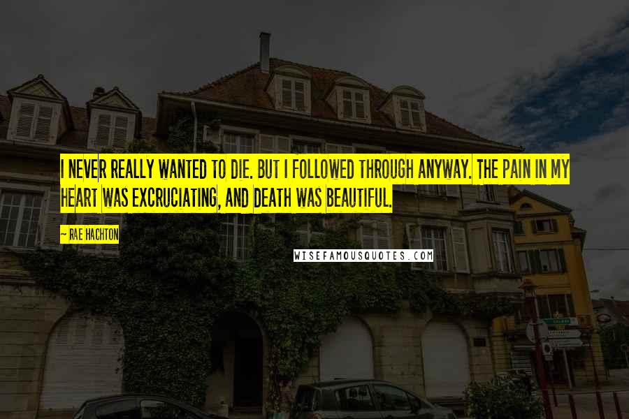 Rae Hachton Quotes: I never really wanted to die. But I followed through anyway. The pain in my heart was excruciating, and death was beautiful.