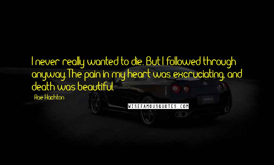 Rae Hachton Quotes: I never really wanted to die. But I followed through anyway. The pain in my heart was excruciating, and death was beautiful.