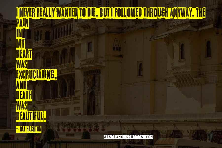 Rae Hachton Quotes: I never really wanted to die. But I followed through anyway. The pain in my heart was excruciating, and death was beautiful.