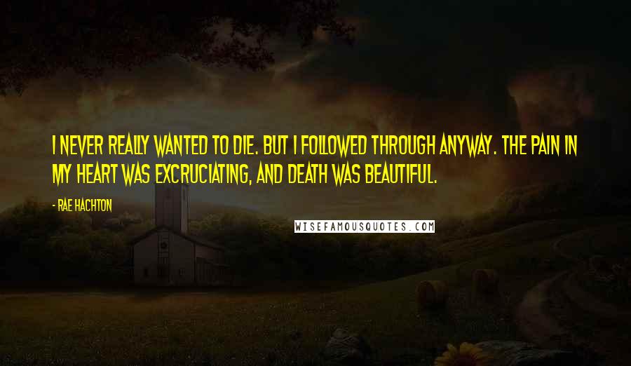 Rae Hachton Quotes: I never really wanted to die. But I followed through anyway. The pain in my heart was excruciating, and death was beautiful.