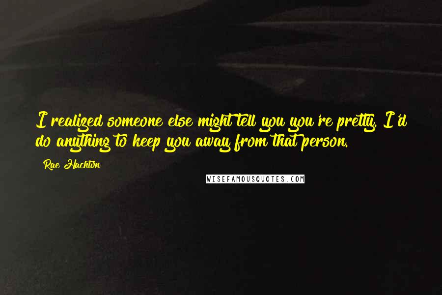 Rae Hachton Quotes: I realized someone else might tell you you're pretty. I'd do anything to keep you away from that person.