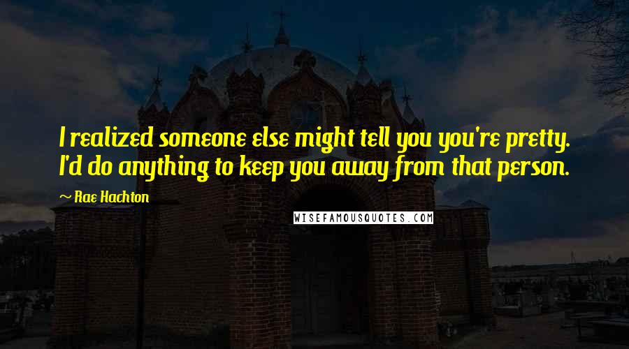 Rae Hachton Quotes: I realized someone else might tell you you're pretty. I'd do anything to keep you away from that person.