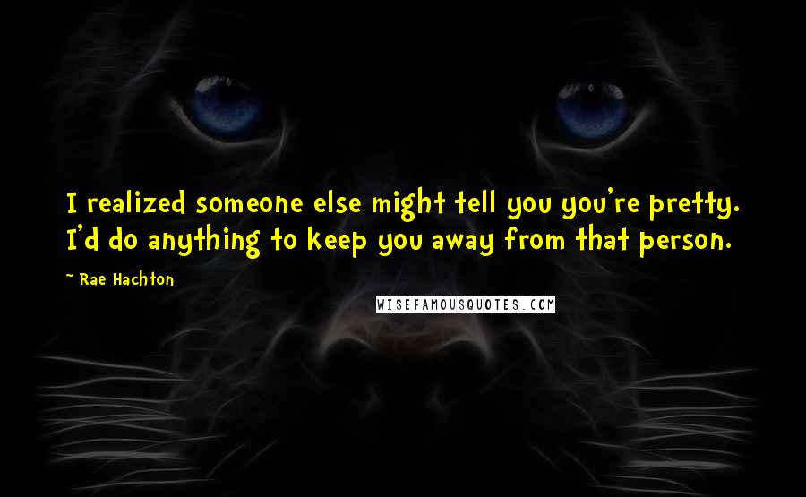 Rae Hachton Quotes: I realized someone else might tell you you're pretty. I'd do anything to keep you away from that person.