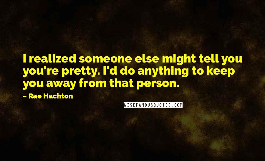 Rae Hachton Quotes: I realized someone else might tell you you're pretty. I'd do anything to keep you away from that person.