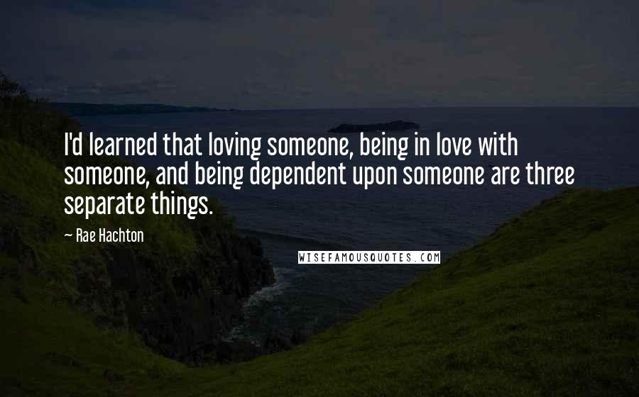 Rae Hachton Quotes: I'd learned that loving someone, being in love with someone, and being dependent upon someone are three separate things.