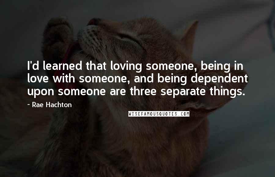 Rae Hachton Quotes: I'd learned that loving someone, being in love with someone, and being dependent upon someone are three separate things.