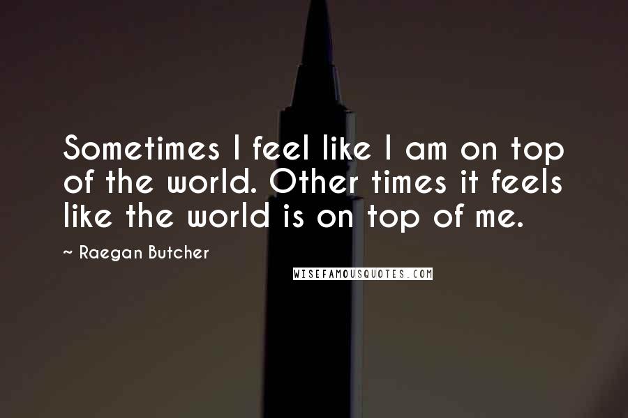 Raegan Butcher Quotes: Sometimes I feel like I am on top of the world. Other times it feels like the world is on top of me.