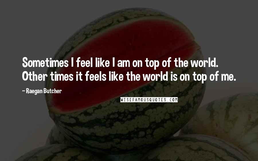 Raegan Butcher Quotes: Sometimes I feel like I am on top of the world. Other times it feels like the world is on top of me.