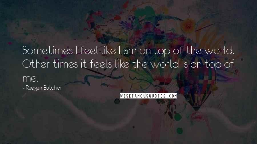 Raegan Butcher Quotes: Sometimes I feel like I am on top of the world. Other times it feels like the world is on top of me.