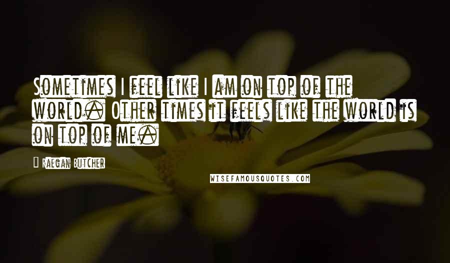 Raegan Butcher Quotes: Sometimes I feel like I am on top of the world. Other times it feels like the world is on top of me.