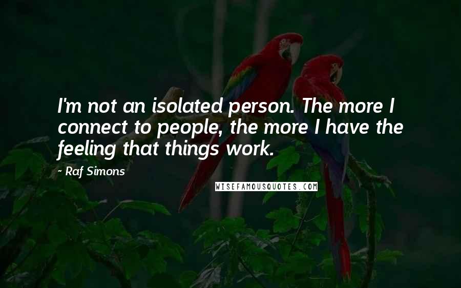 Raf Simons Quotes: I'm not an isolated person. The more I connect to people, the more I have the feeling that things work.