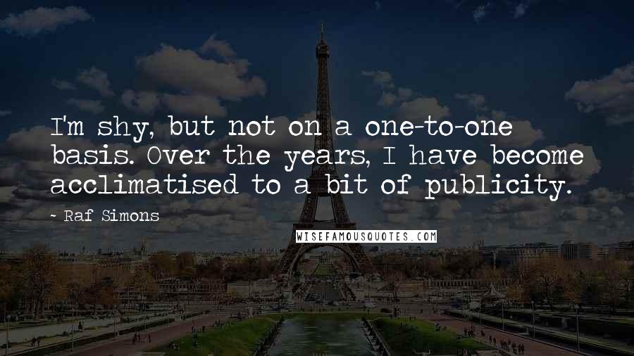 Raf Simons Quotes: I'm shy, but not on a one-to-one basis. Over the years, I have become acclimatised to a bit of publicity.