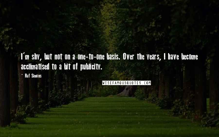 Raf Simons Quotes: I'm shy, but not on a one-to-one basis. Over the years, I have become acclimatised to a bit of publicity.