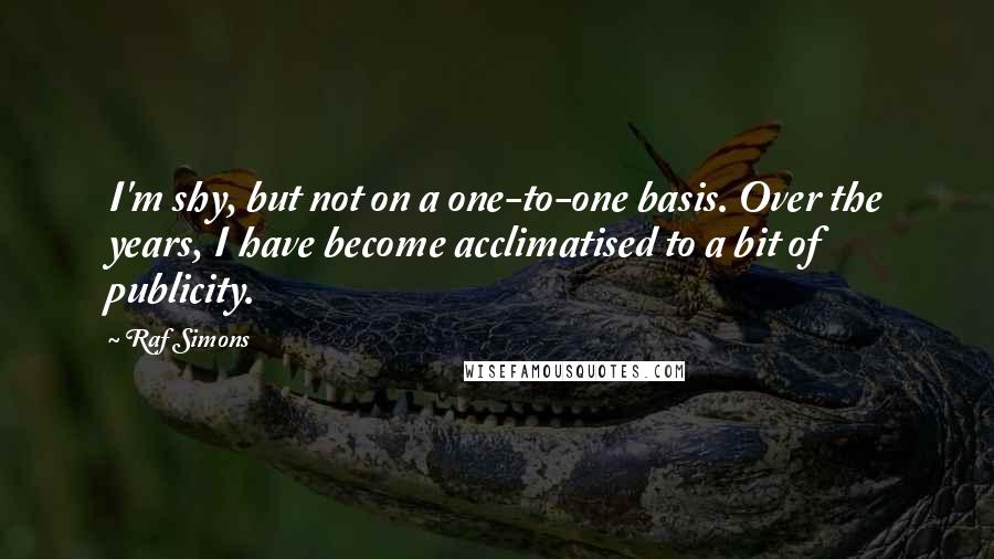 Raf Simons Quotes: I'm shy, but not on a one-to-one basis. Over the years, I have become acclimatised to a bit of publicity.