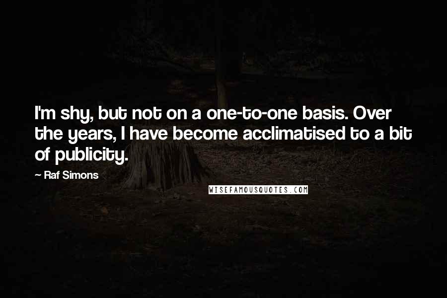 Raf Simons Quotes: I'm shy, but not on a one-to-one basis. Over the years, I have become acclimatised to a bit of publicity.