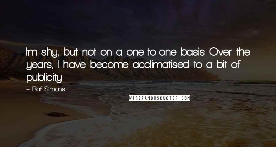 Raf Simons Quotes: I'm shy, but not on a one-to-one basis. Over the years, I have become acclimatised to a bit of publicity.